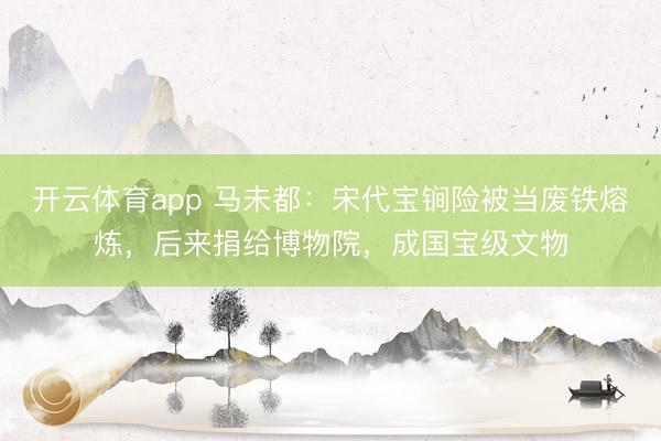 開云體育app 馬未都:宋代寶锏險被當(dāng)廢鐵熔煉,后來捐給博物院,成國寶級文物