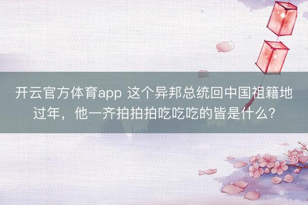 開云官方體育app 這個異邦總統回中國祖籍地過年，他一齊拍拍拍吃吃吃的皆是什么？